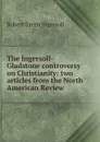 The Ingersoll-Gladstone controversy on Christianity: two articles from the North American Review - Ingersoll Robert Green
