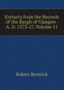 Extracts from the Records of the Burgh of Glasgow . A. D. 1573-17, Volume 11 - Robert Renwick