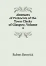 Abstracts of Protocols of the Town Clerks of Glasgow, Volume 4 - Robert Renwick