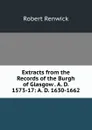 Extracts from the Records of the Burgh of Glasgow . A. D. 1573-17: A. D. 1630-1662 - Robert Renwick