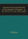 Extracts from the Records of the Burgh of Glasgow . A. D. 1573-17: A. D. 1573-1642 - Glasgow