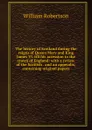 The history of Scotland during the reigns of Queen Mary and King James VI. till his accession to the crown of England: with a review of the Scottish . and an appendix, containing original papers - William Robertson