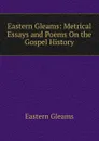 Eastern Gleams: Metrical Essays and Poems On the Gospel History - Eastern Gleams