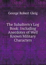 The Subaltern.s Log Book: Including Anecdotes of Well Known Military Characters - Gleig George Robert