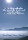 In the Morningland Or the Law of the Origin and Transformation of Christianity, Volume 1 - John Stuart Stuart- Glennie