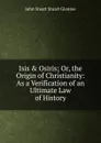 Isis . Osiris; Or, the Origin of Christianity: As a Verification of an Ultimate Law of History - John Stuart Stuart Glennie