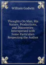 Thoughts On Man, His Nature, Productions, and Discoveries: Interspersed with Some Particulars Respecting the Author - William Godwin