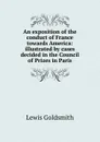 An exposition of the conduct of France towards America: illustrated by cases decided in the Council of Prizes in Paris - Lewis Goldsmith