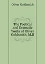 The Poetical and Dramatic Works of Oliver Goldsmith, M.B. - Goldsmith Oliver