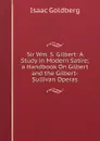 Sir Wm. S. Gilbert: A Study in Modern Satire; a Handbook On Gilbert and the Gilbert-Sullivan Operas - Isaac Goldberg