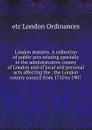 London statutes. A collection of public acts relating specially to the administrative county of London and of local and personal acts affecting the . the London county council from 1750 to 1907 - etc London Ordinances