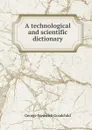 A technological and scientific dictionary - George Frederick Goodchild