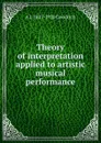 Theory of interpretation applied to artistic musical performance - A J. 1847-1920 Goodrich