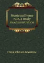 Municipal home rule, a study in administration - Goodnow Frank Johnson