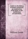 A letter to the Bishop of Exeter containing an examination of his letter to the Archbishop of Canterbury - William Goode