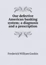 Our defective American banking system; a diagnosis and a prescription - Frederick William Gookin