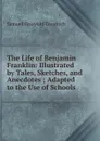 The Life of Benjamin Franklin: Illustrated by Tales, Sketches, and Anecdotes ; Adapted to the Use of Schools - Samuel G. Goodrich