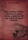 Our country.s fishes and how to know them: a guide to all the fishes of Great Britain - W J. Gordon