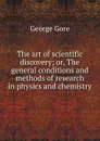 The art of scientific discovery; or, The general conditions and methods of research in physics and chemistry - George Gore