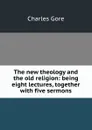 The new theology and the old religion: being eight lectures, together with five sermons - Charles Gore