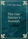 The rose fancier.s manual; - 1799-1861 Gore