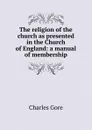 The religion of the church as presented in the Church of England: a manual of membership - Charles Gore