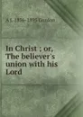 In Christ ; or, The believer.s union with his Lord - A. J. Gordon