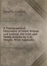 A Topographical Dictionary of Great Britain and Ireland. the Irish and Welsh Articles by G.N. Wright. With Appendix - John G. Gorton