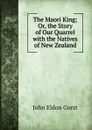 The Maori King; Or, the Story of Our Quarrel with the Natives of New Zealand - John Eldon Gorst