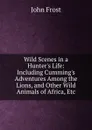 Wild Scenes in a Hunter.s Life: Including Cumming.s Adventures Among the Lions, and Other Wild Animals of Africa, Etc - John Frost
