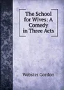 The School for Wives: A Comedy in Three Acts - Webster Gordon