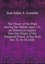 The Power of the Pope During the Middle Ages: Or, an Historical Inquiry Into the Origin of the Temporal Power of the Holy See, Tr. by M. Kelly - Jean Edme A. Gosselin