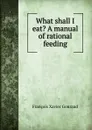 What shall I eat. A manual of rational feeding - François Xavier Gouraud