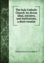 The holy Catholic Church: its divine ideal, ministry, and institutions, a short treatise - Goulburn Edward Meyrick