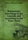 Beginnings: According to the Legends and According to the Truer Story - Allen Walton Gould