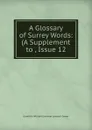 A Glossary of Surrey Words: (A Supplement to , Issue 12 - Granville William Gresham Leveson Gower