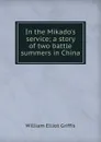 In the Mikado.s service; a story of two battle summers in China - William Elliot Griffis