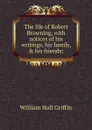 The life of Robert Browning, with notices of his writings, his family, . his friends; - Griffin, William Hall