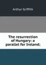 The resurrection of Hungary: a parallel for Ireland; - Arthur Griffith