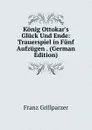 Konig Ottokar.s Gluck Und Ende: Trauerspiel in Funf Aufzugen . (German Edition) - Franz Grillparzer