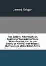 The Eastern, Arboretum: Or, Register of Remarkable Trees, Seats, Gardens, Etc., in the County of Norfolk. with Popular Delineations of the British Sylva - James Grigor