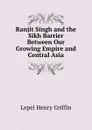 Ranjit Singh and the Sikh Barrier Between Our Growing Empire and Central Asia - Lepel Henry Griffin