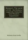 Belgium: The Land of Art : Its History, Legends, Industry and Modern Expansion - William Elliot Griffis