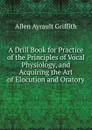 A Drill Book for Practice of the Principles of Vocal Physiology, and Acquiring the Art of Elocution and Oratory - Allen Ayrault Griffith