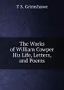 The Works of William Cowper His Life, Letters, and Poems - T S. Grimshawe