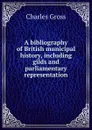 A bibliography of British municipal history, including gilds and parliamentary representation - Charles Gross