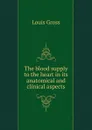 The blood supply to the heart in its anatomical and clinical aspects - Louis Gross