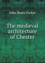 The medieval architecture of Chester - John Henry Parker