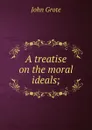 A treatise on the moral ideals; - John Grote