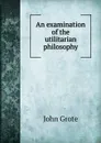 An examination of the utilitarian philosophy - John Grote